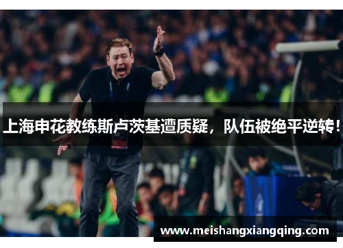 上海申花教练斯卢茨基遭质疑，队伍被绝平逆转！